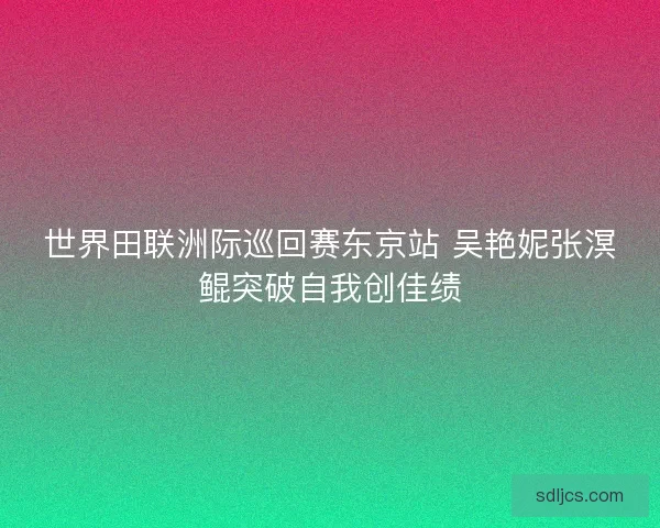 世界田联洲际巡回赛东京站 吴艳妮张溟鲲突破自我创佳绩
