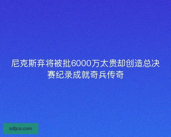 尼克斯弃将被批6000万太贵却创造总决赛纪录成就奇兵传奇