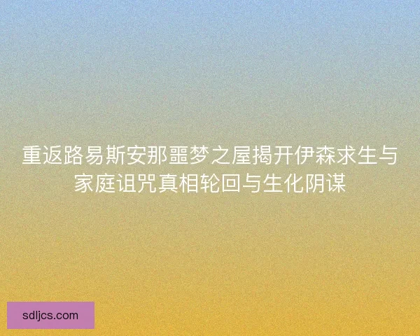 重返路易斯安那噩梦之屋揭开伊森求生与家庭诅咒真相轮回与生化阴谋