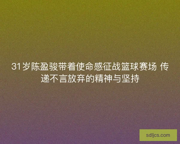 31岁陈盈骏带着使命感征战篮球赛场 传递不言放弃的精神与坚持