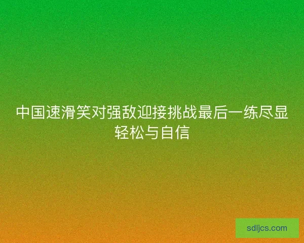 中国速滑笑对强敌迎接挑战最后一练尽显轻松与自信