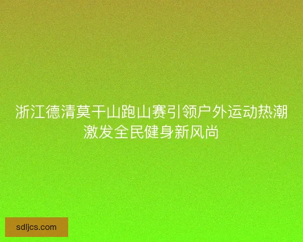 浙江德清莫干山跑山赛引领户外运动热潮激发全民健身新风尚