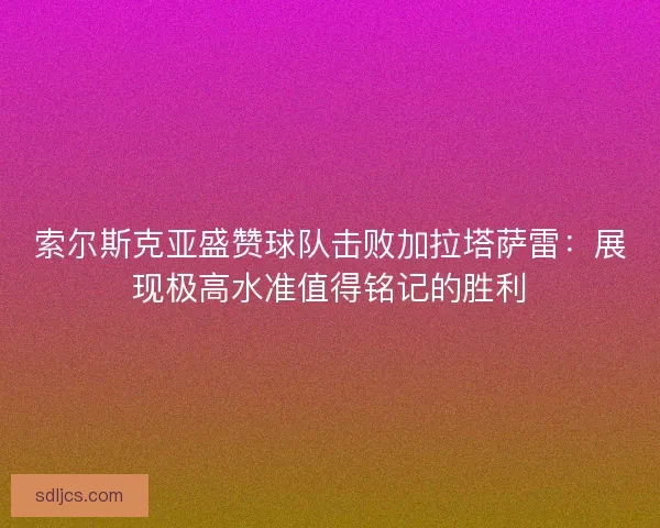 索尔斯克亚盛赞球队击败加拉塔萨雷：展现极高水准值得铭记的胜利